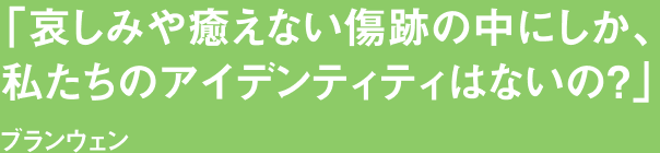 「哀しみや癒えない傷跡の中にしか、私たちのアイデンティティはないの？」ブランウェン