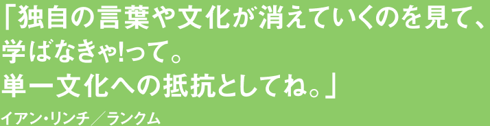 「独自の言葉や文化が消えていくのを見て、学ばなきゃ！って。単一文化への抵抗としてね。」イアン・リンチ／ランクム